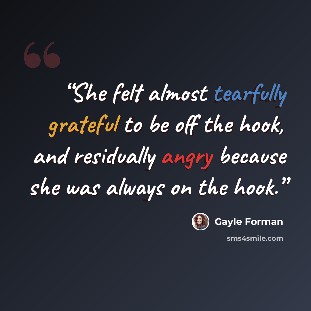 “She felt almost tearfully grateful to be off the hook, and residually angry because she was always on the hook.” quote by Gayle Forman