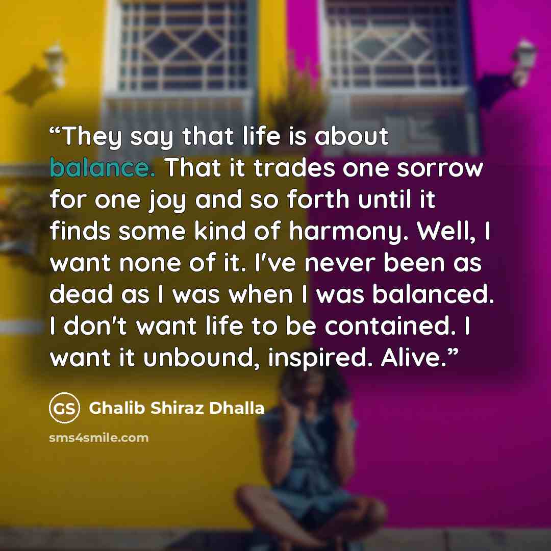 “They say that life is about balance. That it trades one sorrow for one joy and so forth until it finds some kind of harmony. Well, I want none of it. I've never been as dead as I was when I was balanced. I don't want life to be contained. I want it unbound, inspired. Alive.” quote by Ghalib Shiraz Dhalla