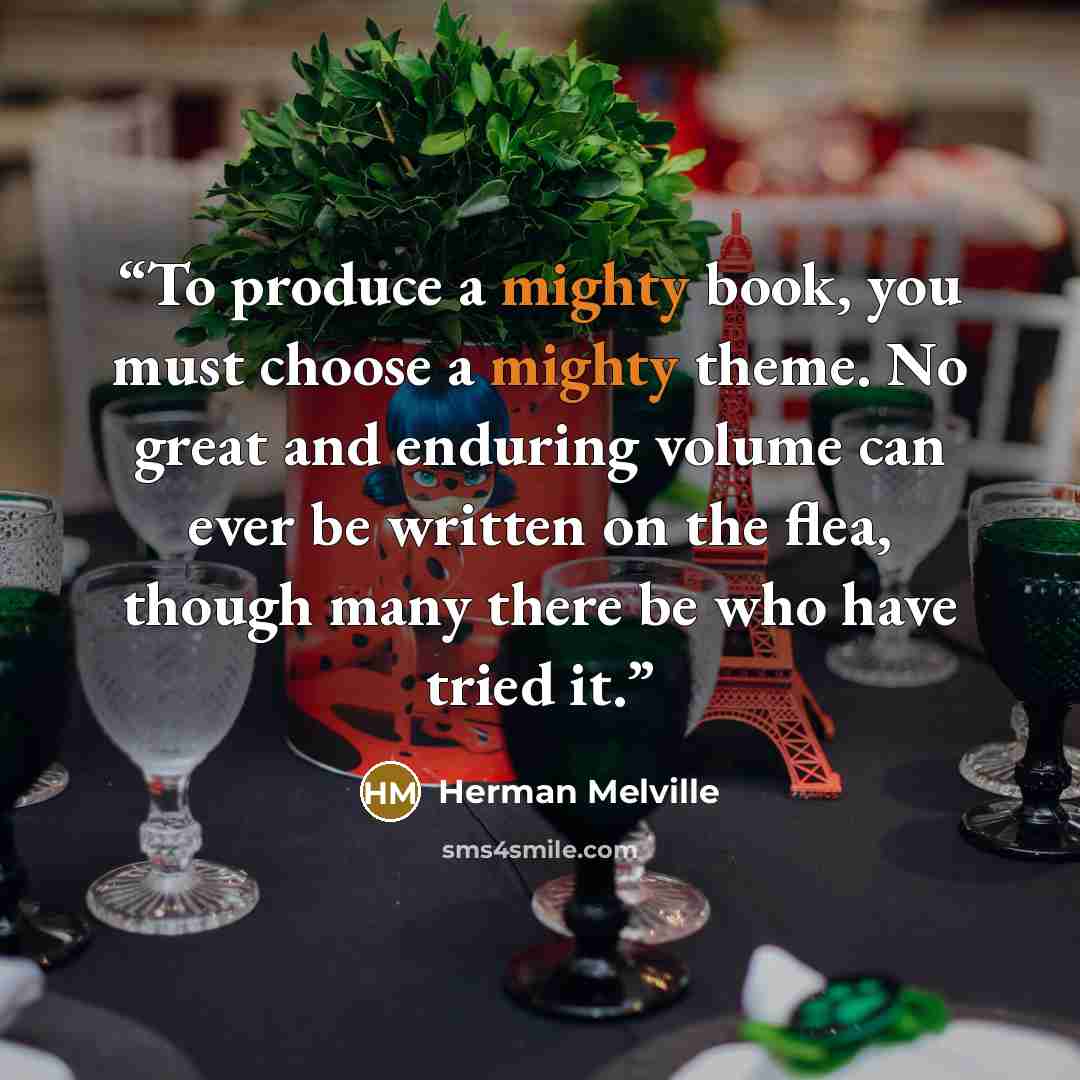 “To produce a mighty book, you must choose a mighty theme. No great and enduring volume can ever be written on the flea, though many there be who have tried it.” quote by Herman Melville