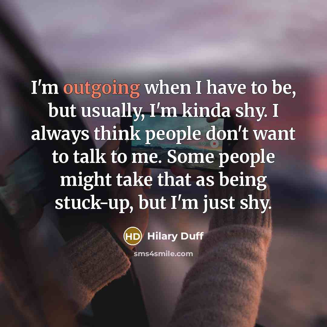 “I'm outgoing when I have to be, but usually, I'm kinda shy. I always think people don't want to talk to me. Some people might take that as being stuck-up, but I'm just shy.” quote by Hilary Duff