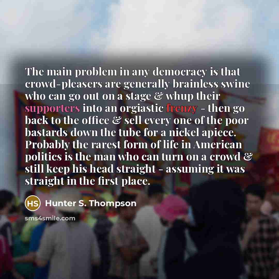 “The main problem in any democracy is that crowd-pleasers are generally brainless swine who can go out on a stage & whup their supporters into an orgiastic frenzy - then go back to the office & sell every one of the poor bastards down the tube for a nickel apiece. Probably the rarest form of life…” quote by Hunter S. Thompson