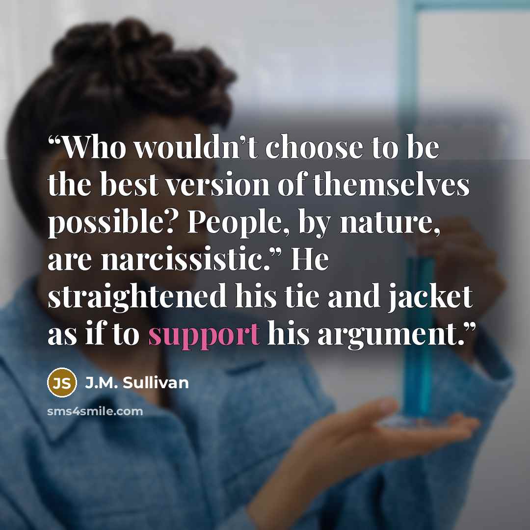 “Who wouldn’t choose to be the best version of themselves possible? People, by nature, are narcissistic.” He straightened his tie and jacket as if to support his argument.” quote by J.M. Sullivan