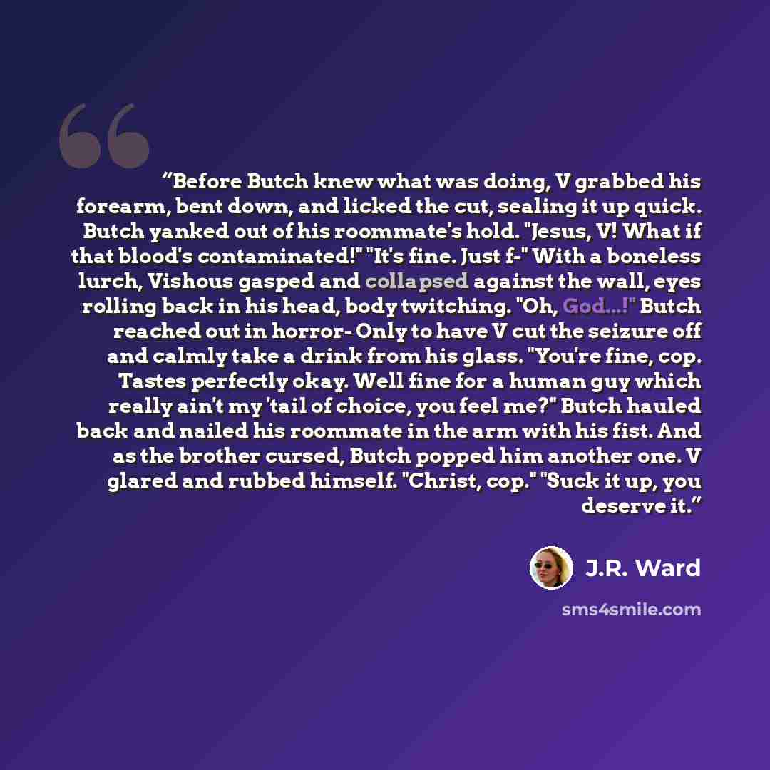 “Before Butch knew what was doing, V grabbed his forearm, bent down, and licked the cut, sealing it up quick. Butch yanked out of his roommate's hold. "Jesus, V! What if that blood's contaminated!" "It's fine. Just f-" With a boneless lurch, Vishous gasped and collapsed against the wall, eyes…” quote by J.R. Ward
