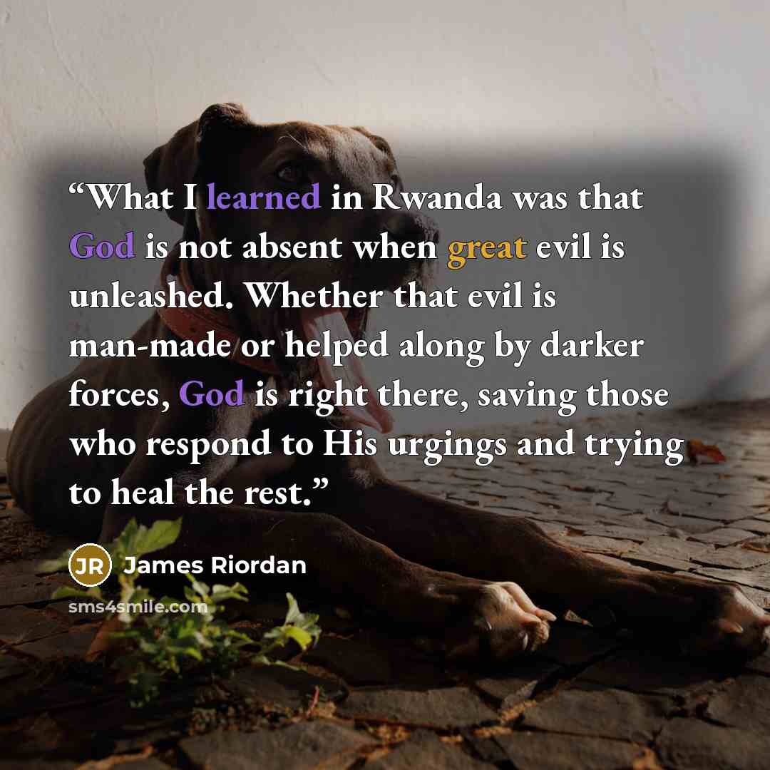 “What I learned in Rwanda was that God is not absent when great evil is unleashed. Whether that evil is man-made or helped along by darker forces, God is right there, saving those who respond to His urgings and trying to heal the rest.” quote by James Riordan