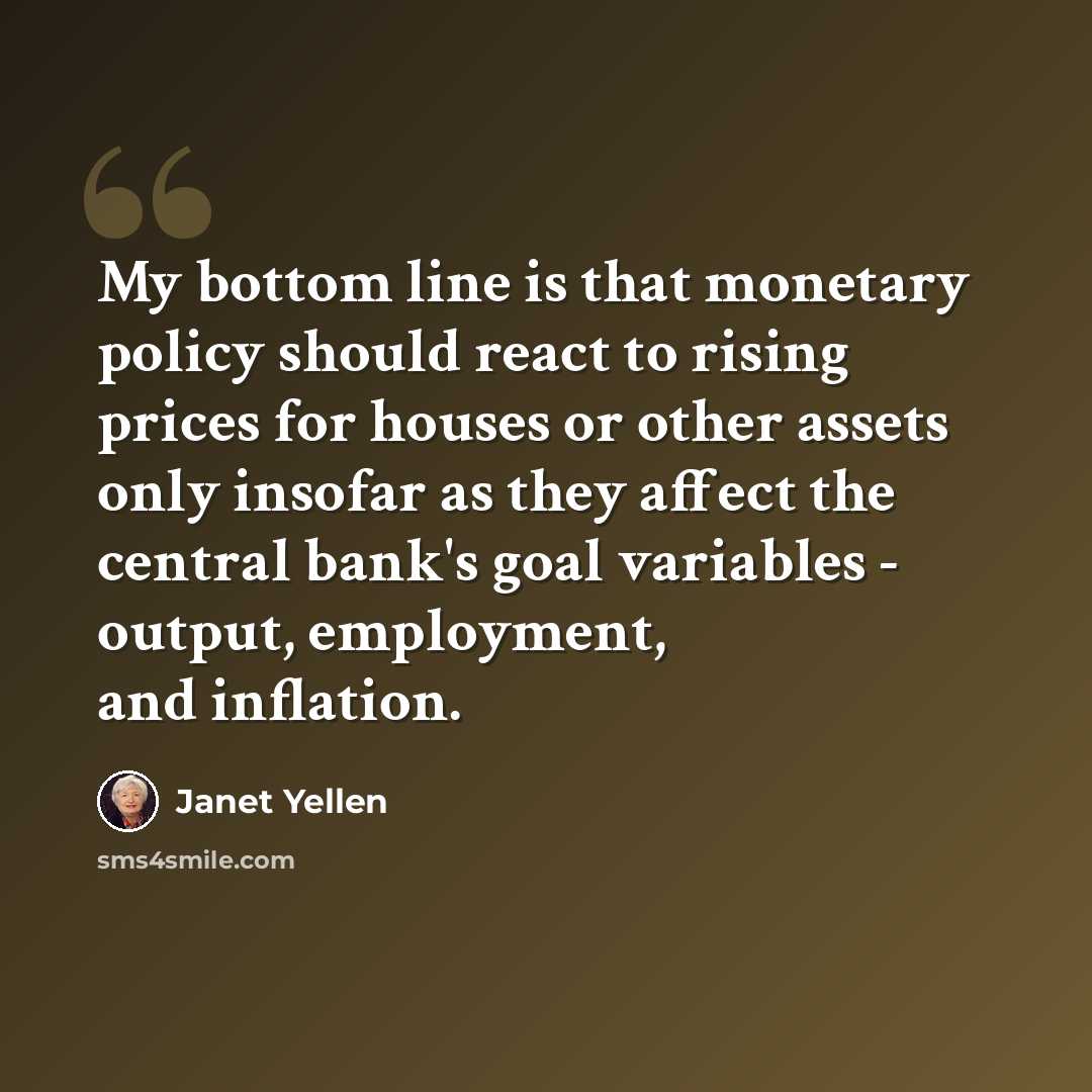 “My bottom line is that monetary policy should react to rising prices for houses or other assets only insofar as they affect the central bank's goal variables - output, employment, and inflation.” quote by Janet Yellen