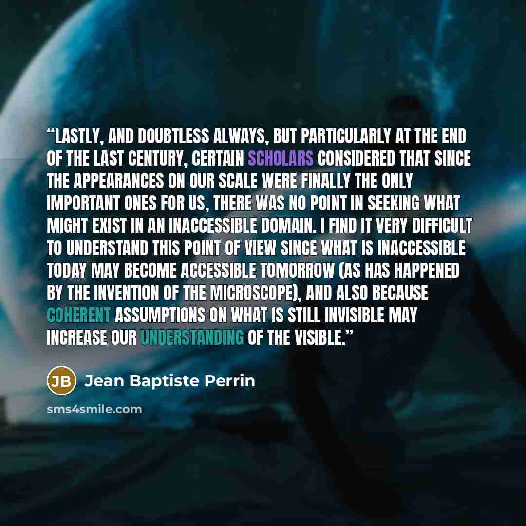 “Lastly, and doubtless always, but particularly at the end of the last century, certain scholars considered that since the appearances on our scale were finally the only important ones for us, there was no point in seeking what might exist in an inaccessible domain. I find it very difficult to…” quote by Jean Baptiste Perrin