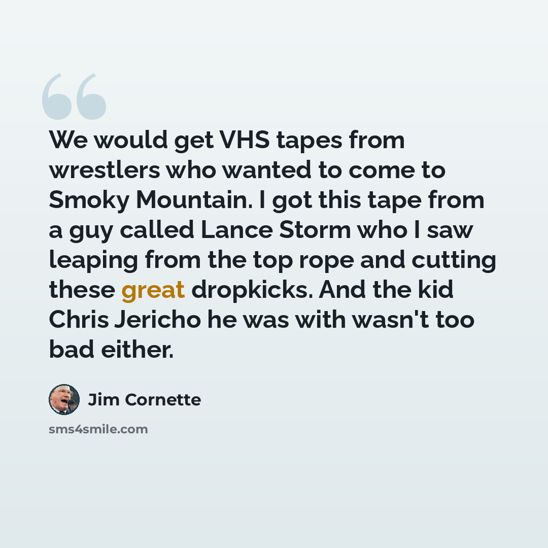 “We would get VHS tapes from wrestlers who wanted to come to Smoky Mountain. I got this tape from a guy called Lance Storm who I saw leaping from the top rope and cutting these great dropkicks. And the kid Chris Jericho he was with wasn't too bad either.” quote by Jim Cornette