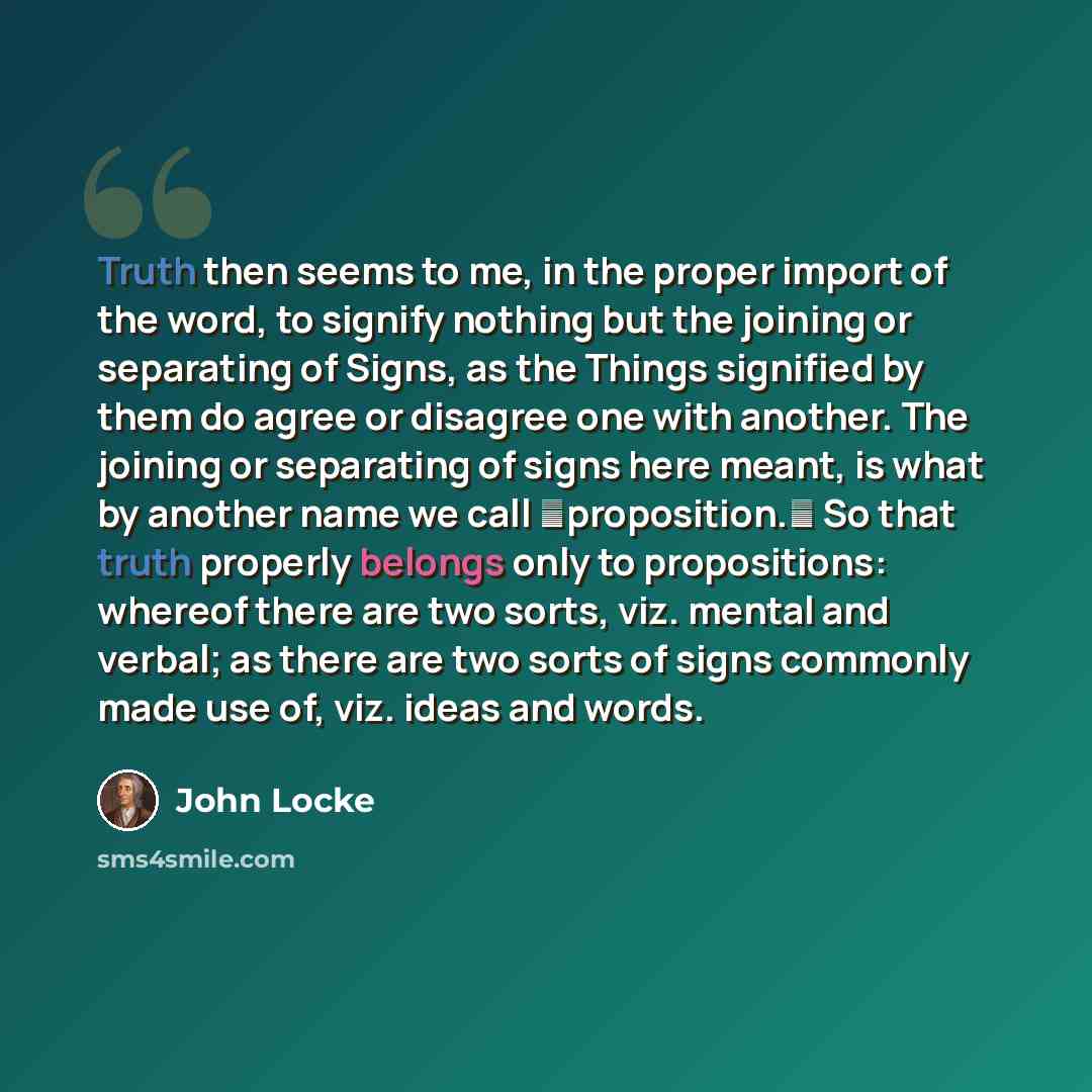 “Truth then seems to me, in the proper import of the word, to signify nothing but the joining or separating of Signs, as the Things signified by them do agree or disagree one with another. The joining or separating of signs here meant, is what by another name we call proposition. So that truth…” quote by John Locke