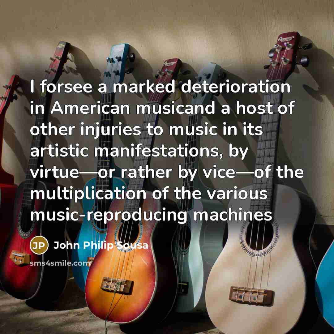 “I forsee a marked deterioration in American musicand a host of other injuries to music in its artistic manifestations, by virtue—or rather by vice—of the multiplication of the various music-reproducing machines” quote by John Philip Sousa