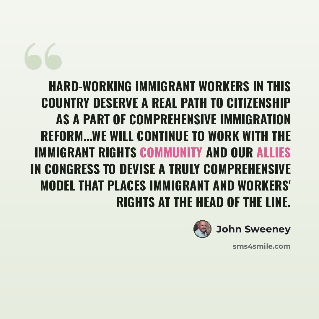 “Hard-working immigrant workers in this country deserve a real path to citizenship as a part of comprehensive immigration reform...We will continue to work with the immigrant rights community and our allies in Congress to devise a truly comprehensive model that places immigrant and workers' rights…” quote by John Sweeney
