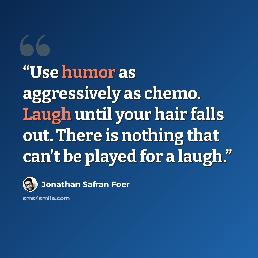 “Use humor as aggressively as chemo. Laugh until your hair falls out. There is nothing that can’t be played for a laugh.” quote by Jonathan Safran Foer