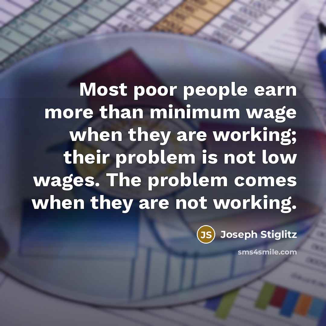 “Most poor people earn more than minimum wage when they are working; their problem is not low wages. The problem comes when they are not working.” quote by Joseph Stiglitz