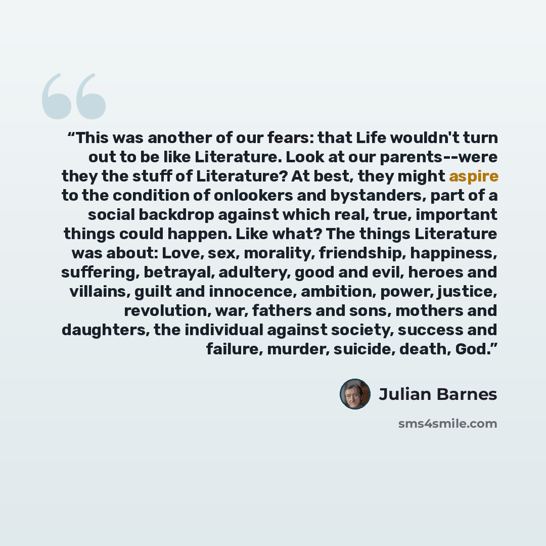 “This was another of our fears: that Life wouldn't turn out to be like Literature. Look at our parents--were they the stuff of Literature? At best, they might aspire to the condition of onlookers and bystanders, part of a social backdrop against which real, true, important things could happen. Like…” quote by Julian Barnes