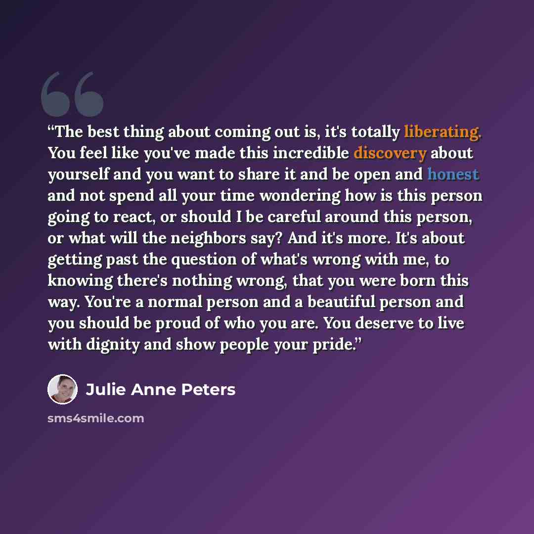 “The best thing about coming out is, it's totally liberating. You feel like you've made this incredible discovery about yourself and you want to share it and be open and honest and not spend all your time wondering how is this person going to react, or should I be careful around this person, or…” quote by Julie Anne Peters