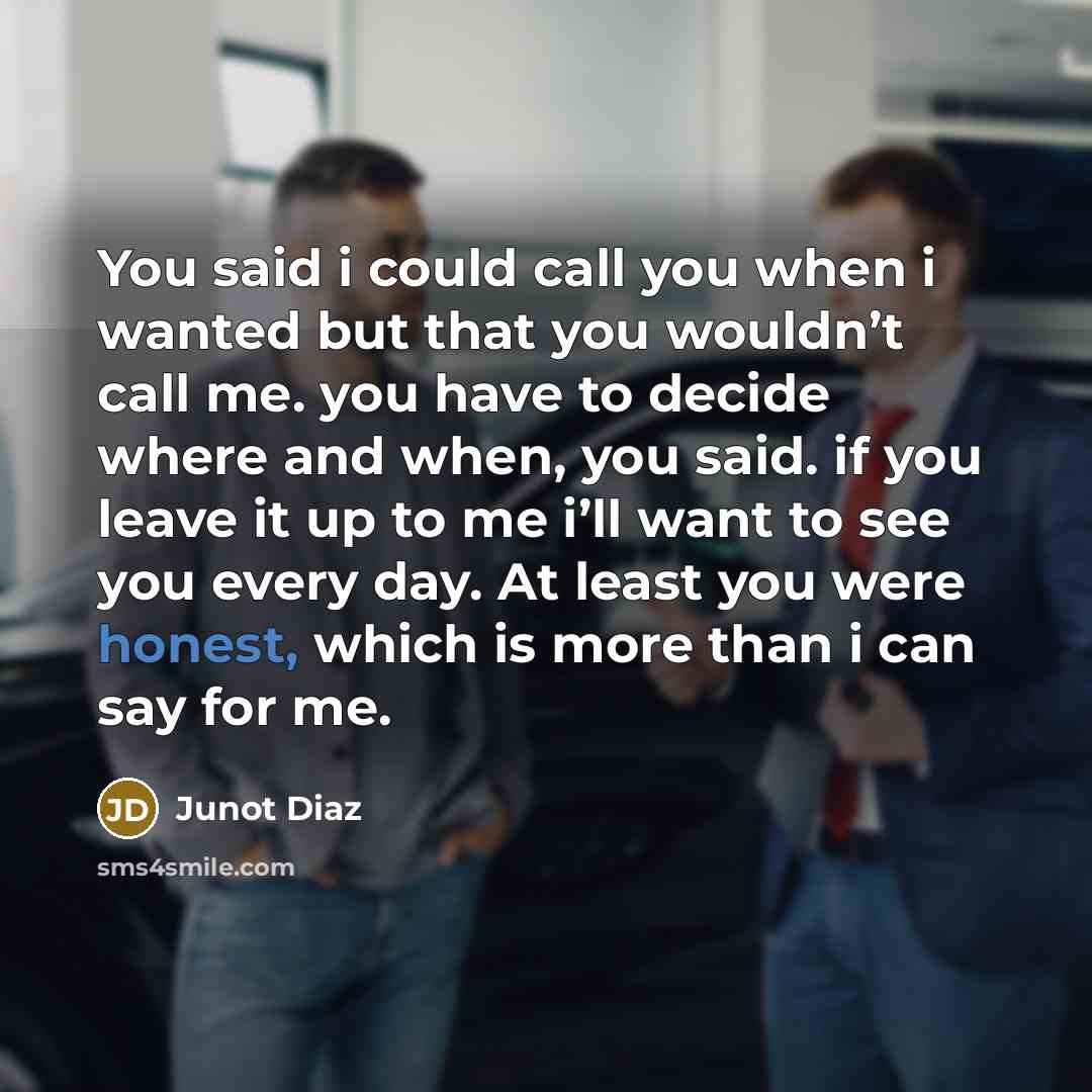 “You said i could call you when i wanted but that you wouldn’t call me. you have to decide where and when, you said. if you leave it up to me i’ll want to see you every day. At least you were honest, which is more than i can say for me.” quote by Junot Diaz
