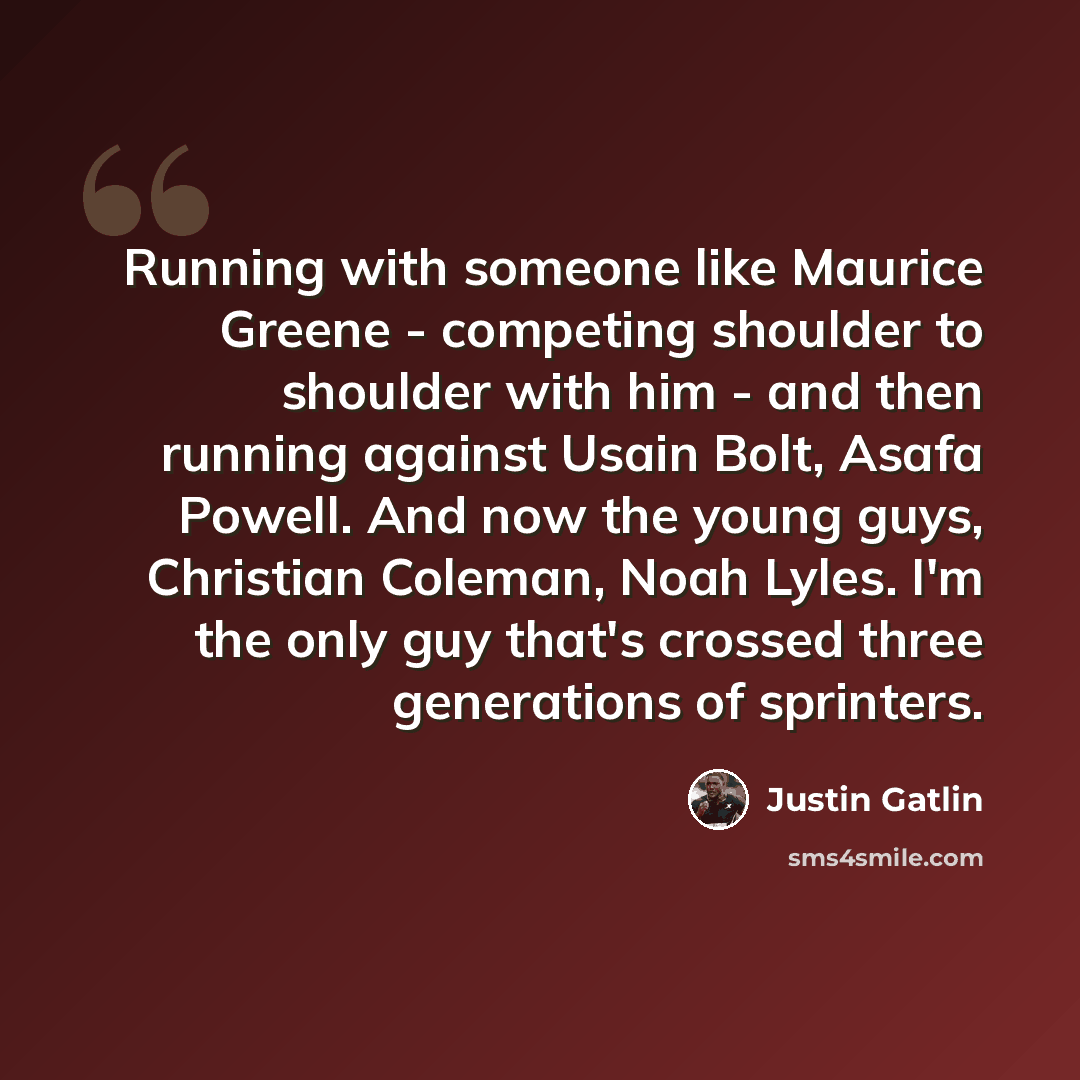 “Running with someone like Maurice Greene - competing shoulder to shoulder with him - and then running against Usain Bolt, Asafa Powell. And now the young guys, Christian Coleman, Noah Lyles. I'm the only guy that's crossed three generations of sprinters.” quote by Justin Gatlin