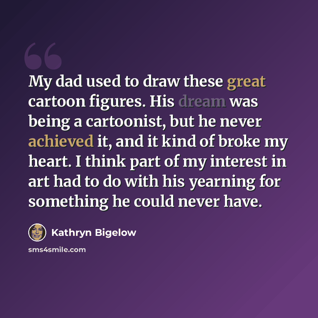 “My dad used to draw these great cartoon figures. His dream was being a cartoonist, but he never achieved it, and it kind of broke my heart. I think part of my interest in art had to do with his yearning for something he could never have.” quote by Kathryn Bigelow