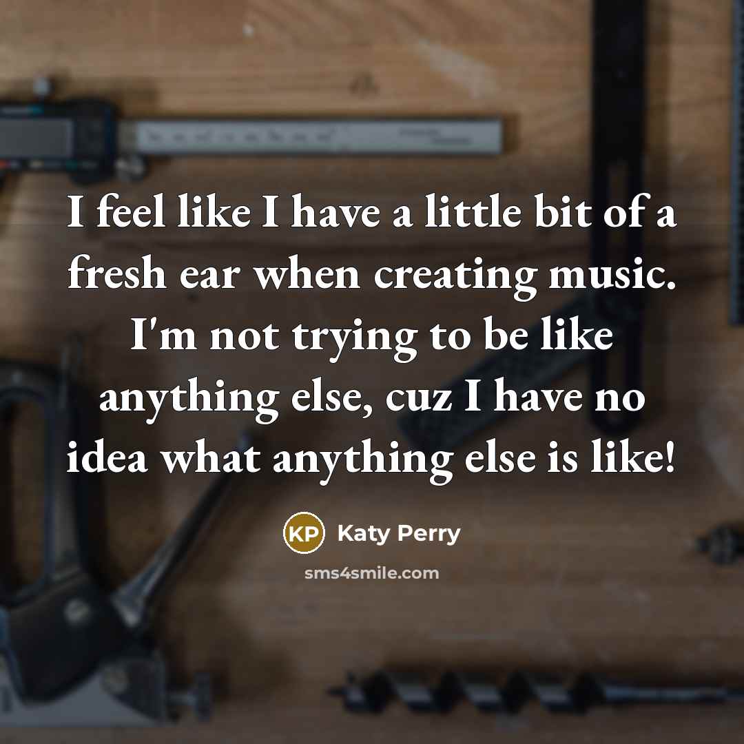 “I feel like I have a little bit of a fresh ear when creating music. I'm not trying to be like anything else, cuz I have no idea what anything else is like!” quote by Katy Perry