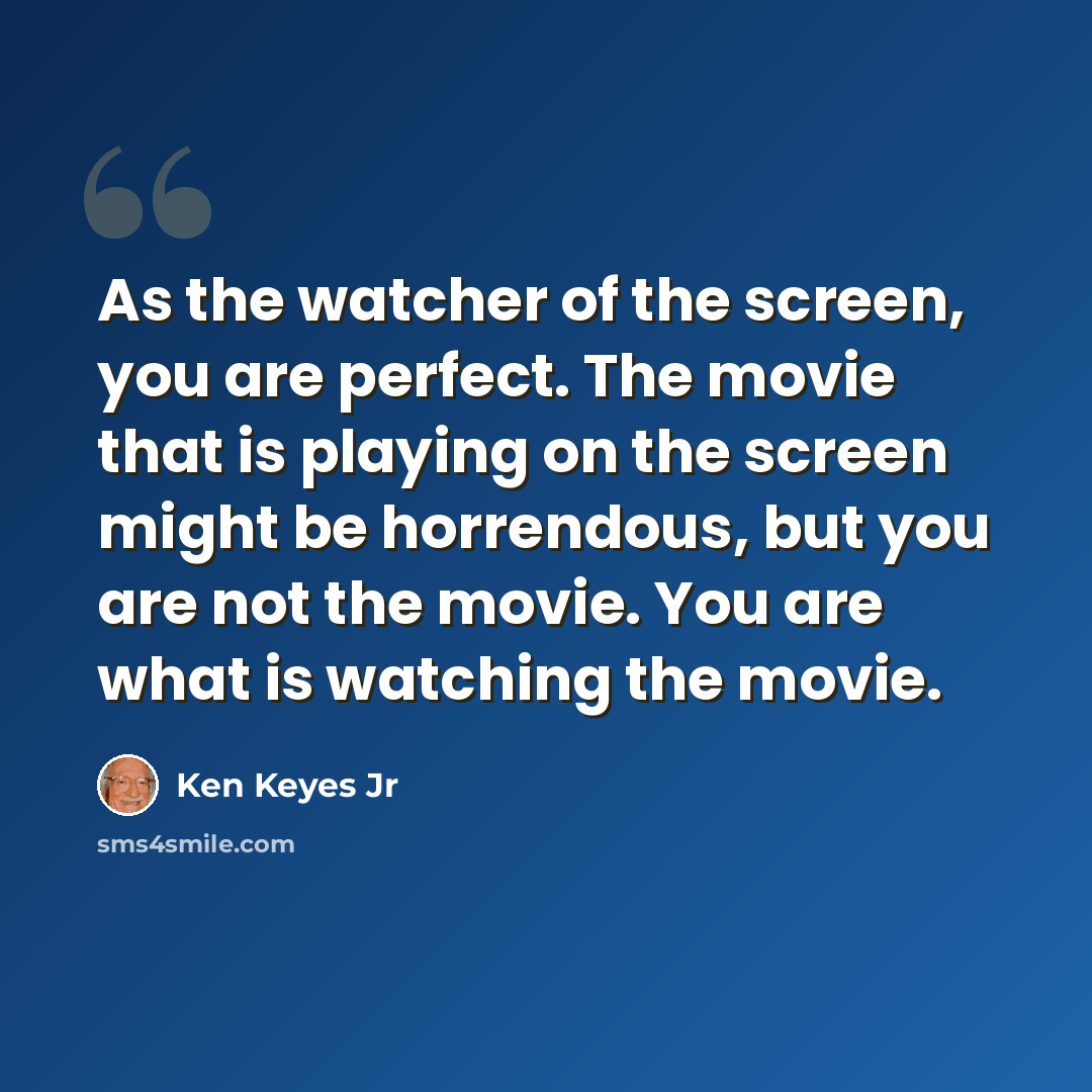 “As the watcher of the screen, you are perfect. The movie that is playing on the screen might be horrendous, but you are not the movie. You are what is watching the movie.” quote by Ken Keyes Jr
