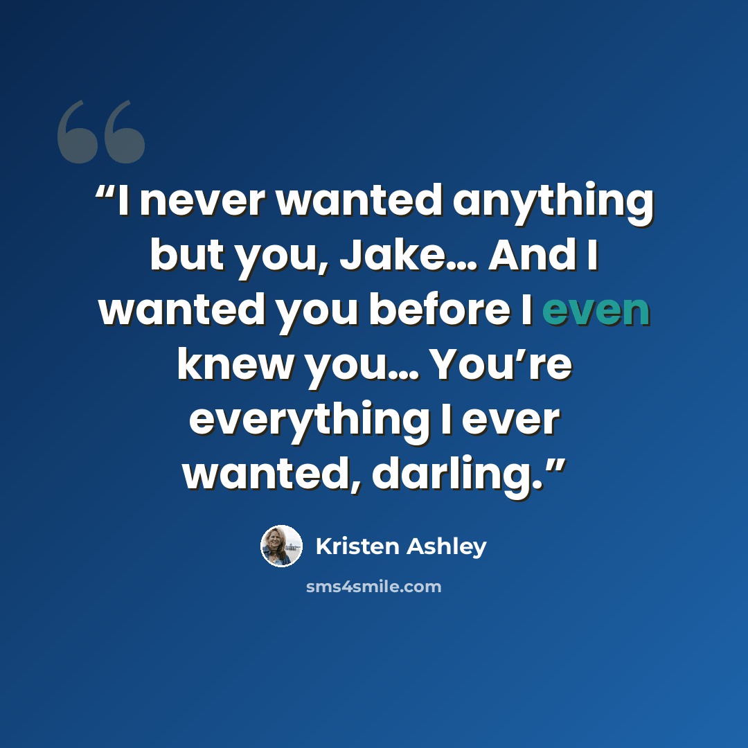 “I never wanted anything but you, Jake… And I wanted you before I even knew you… You’re everything I ever wanted, darling.” quote by Kristen Ashley