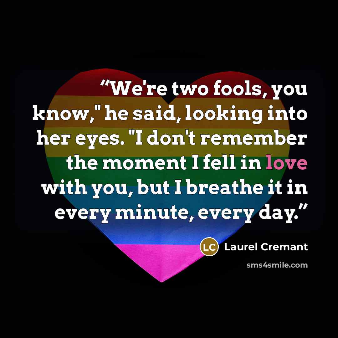 “We're two fools, you know," he said, looking into her eyes. "I don't remember the moment I fell in love with you, but I breathe it in every minute, every day.” quote by Laurel Cremant