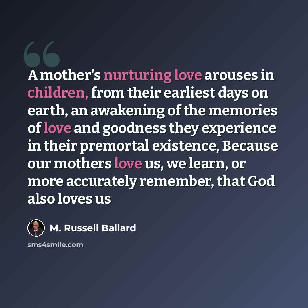 “A mother's nurturing love arouses in children, from their earliest days on earth, an awakening of the memories of love and goodness they experience in their premortal existence, Because our mothers love us, we learn, or more accurately remember, that God also loves us” quote by M. Russell Ballard