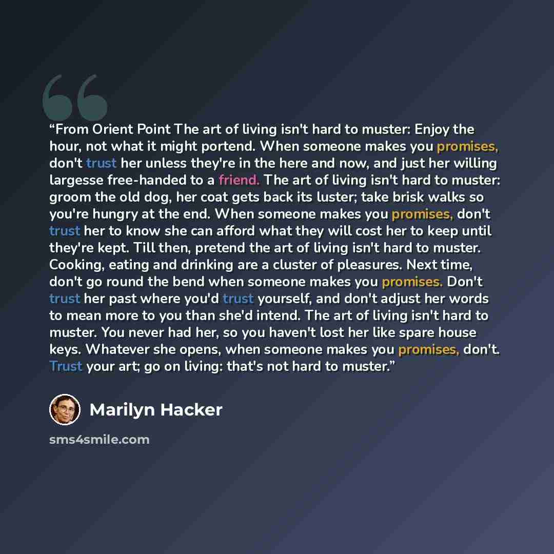 “From Orient Point The art of living isn't hard to muster: Enjoy the hour, not what it might portend. When someone makes you promises, don't trust her unless they're in the here and now, and just her willing largesse free-handed to a friend. The art of living isn't hard to muster: groom the old…” quote by Marilyn Hacker