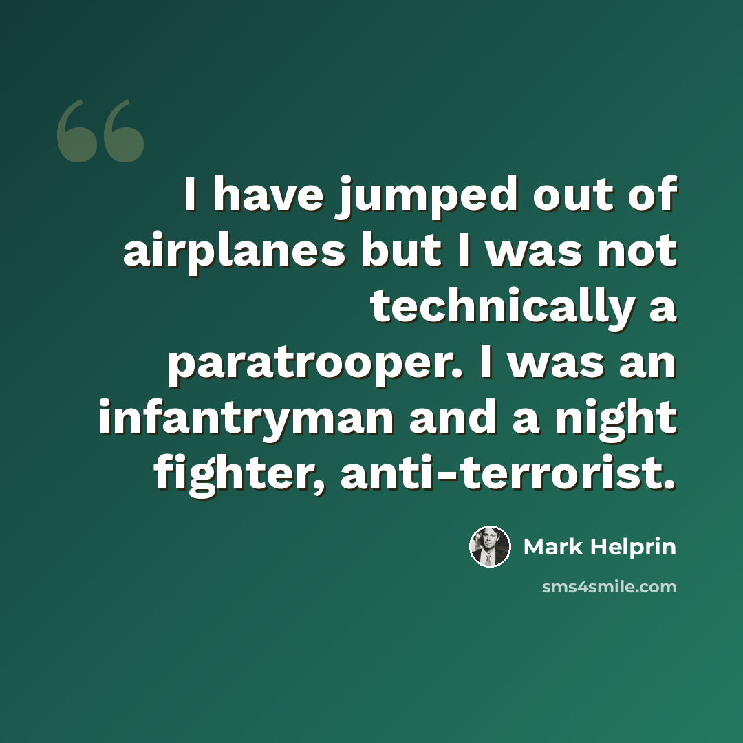 “I have jumped out of airplanes but I was not technically a paratrooper. I was an infantryman and a night fighter, anti-terrorist.” quote by Mark Helprin
