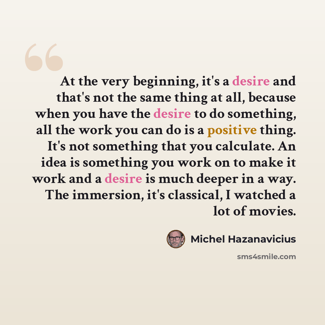 “At the very beginning, it's a desire and that's not the same thing at all, because when you have the desire to do something, all the work you can do is a positive thing. It's not something that you calculate. An idea is something you work on to make it work and a desire is much deeper in a way…” quote by Michel Hazanavicius