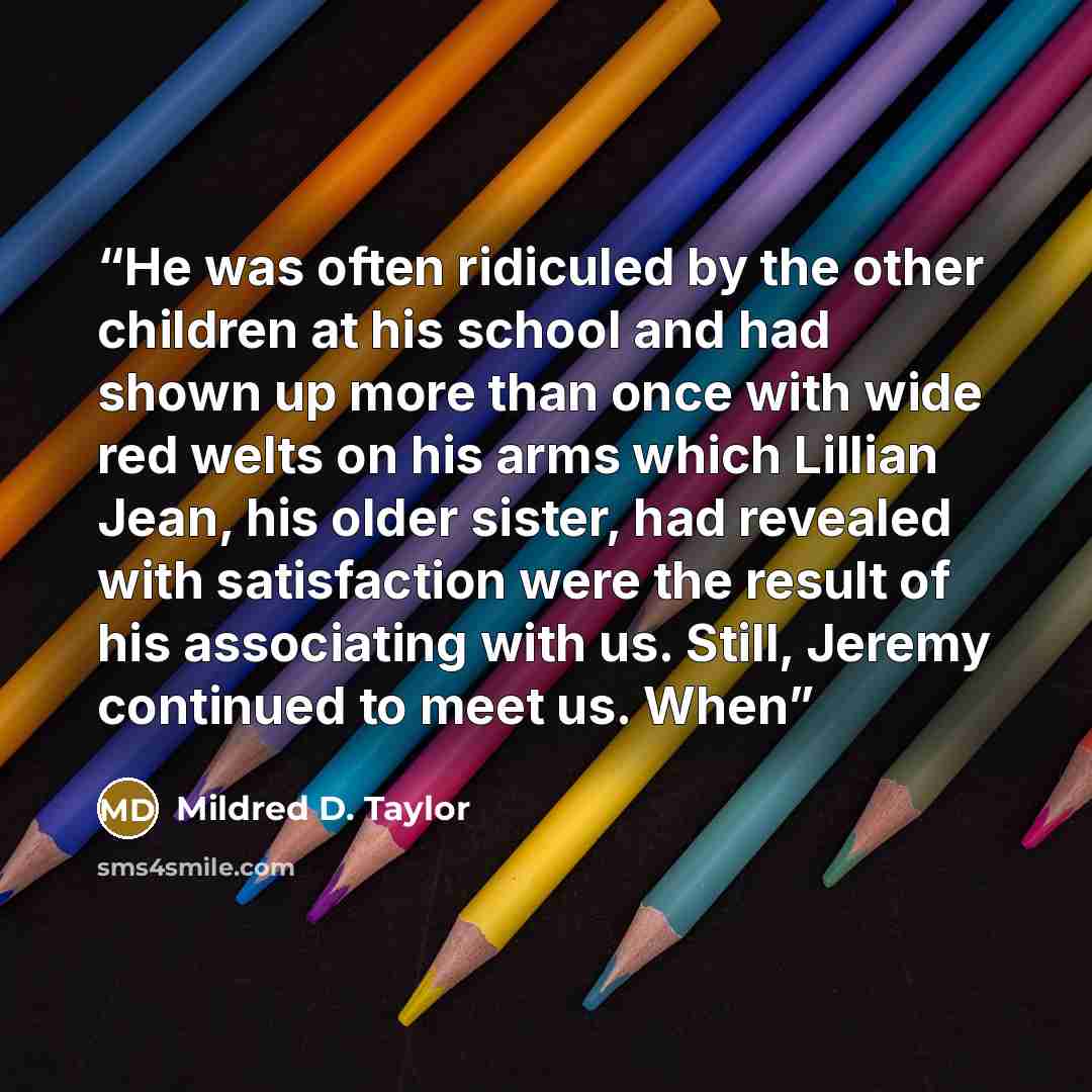 “He was often ridiculed by the other children at his school and had shown up more than once with wide red welts on his arms which Lillian Jean, his older sister, had revealed with satisfaction were the result of his associating with us. Still, Jeremy continued to meet us. When” quote by Mildred D. Taylor