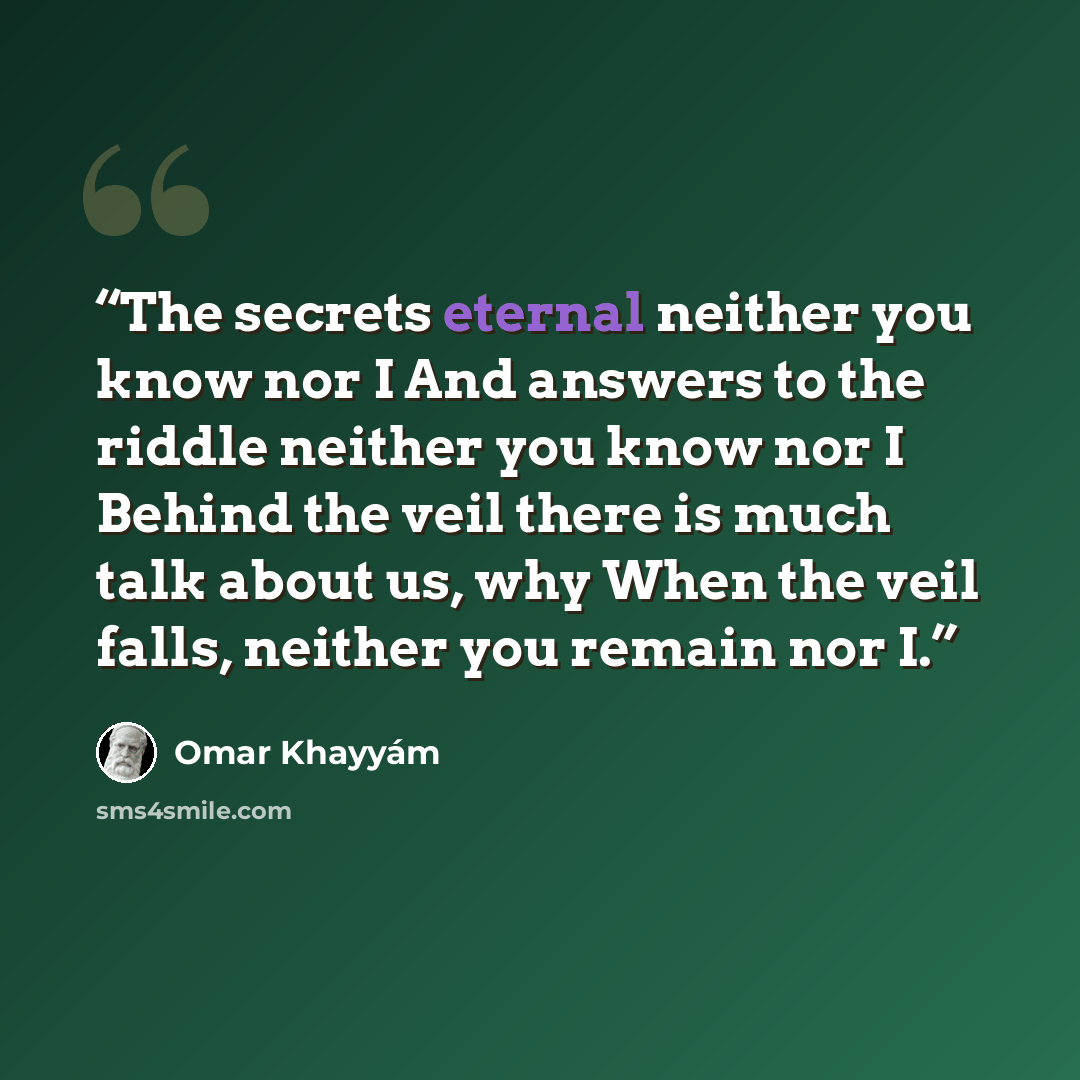 “The secrets eternal neither you know nor I And answers to the riddle neither you know nor I Behind the veil there is much talk about us, why When the veil falls, neither you remain nor I.” quote by Omar Khayyám