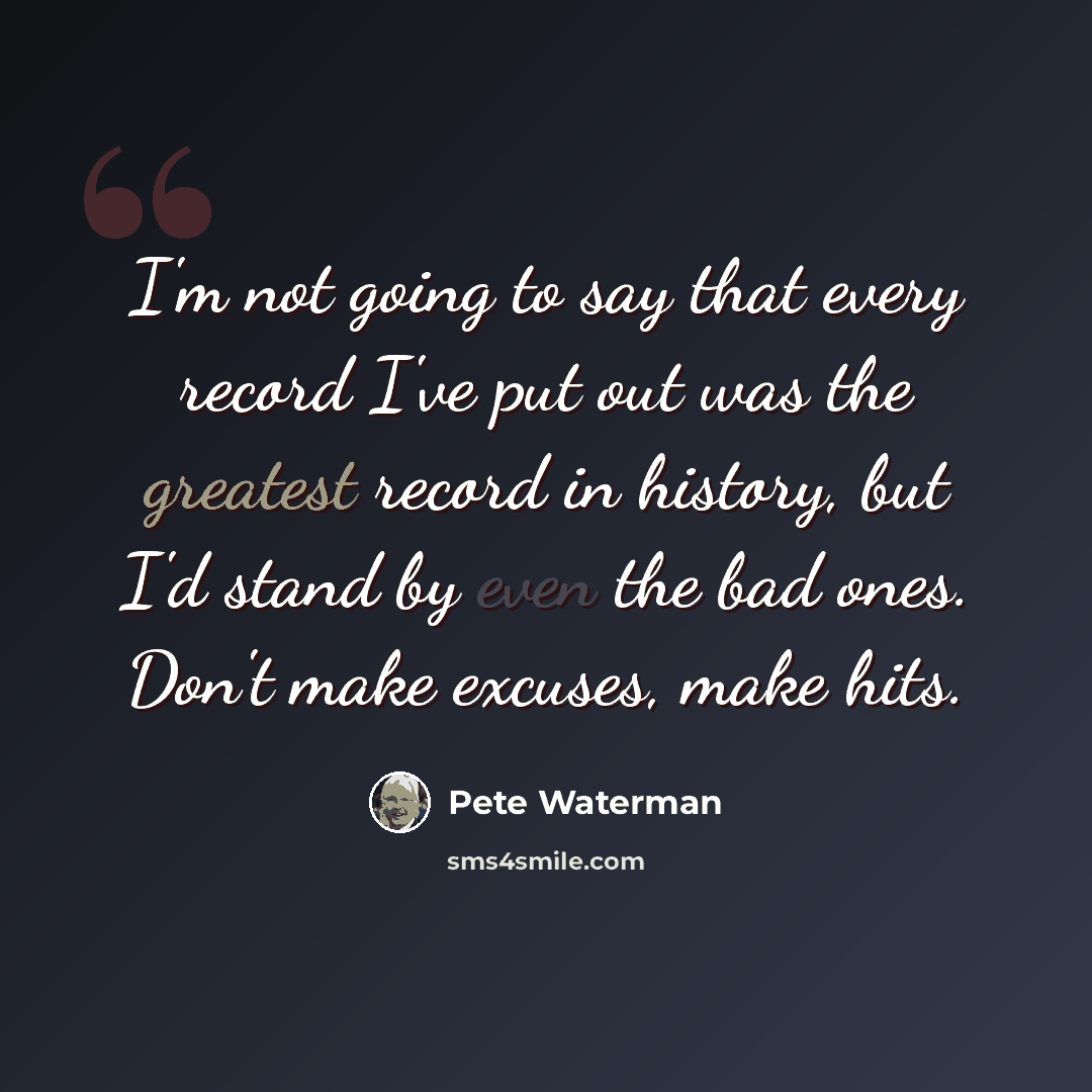 “I'm not going to say that every record I've put out was the greatest record in history, but I'd stand by even the bad ones. Don't make excuses, make hits.” quote by Pete Waterman