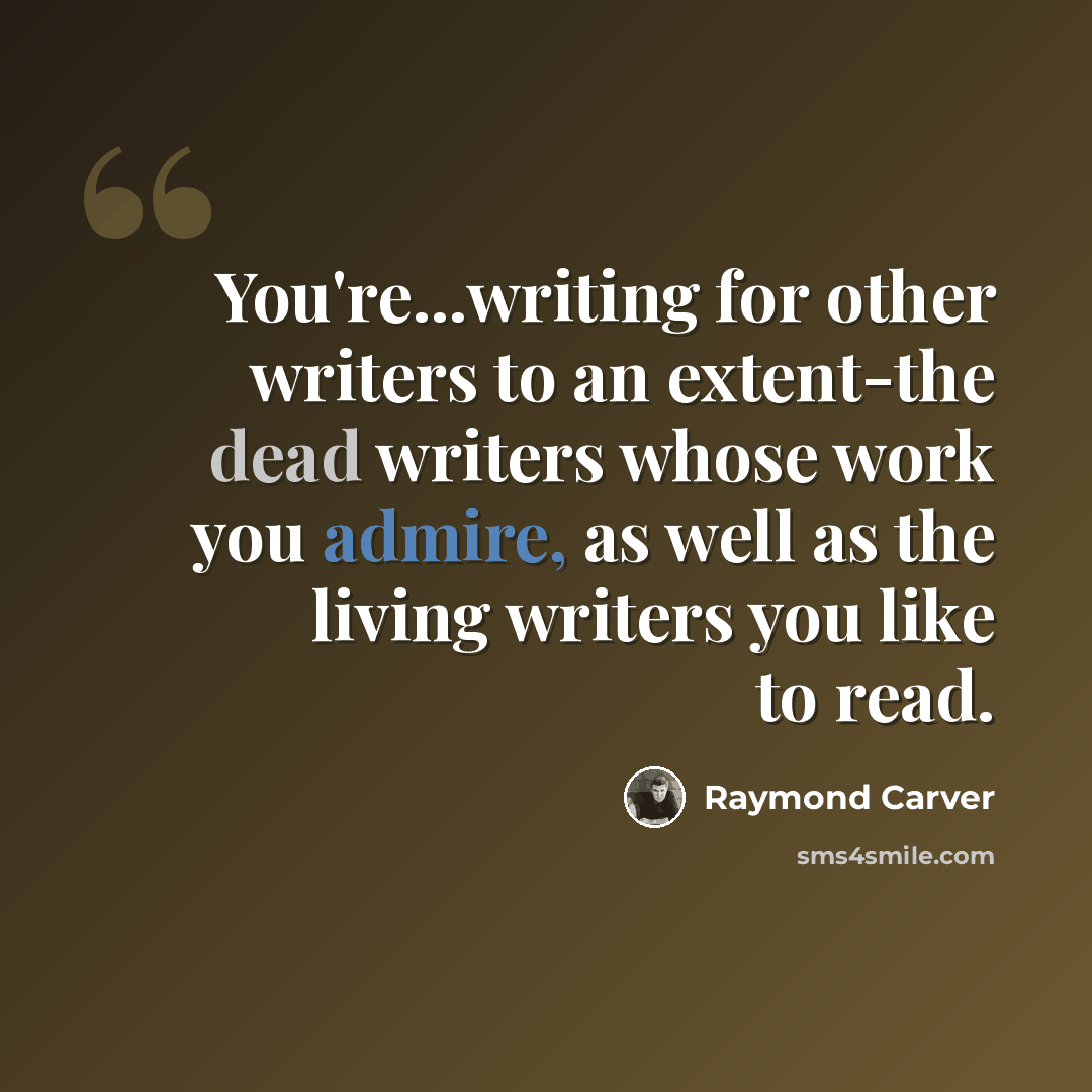 “You're...writing for other writers to an extent-the dead writers whose work you admire, as well as the living writers you like to read.” quote by Raymond Carver