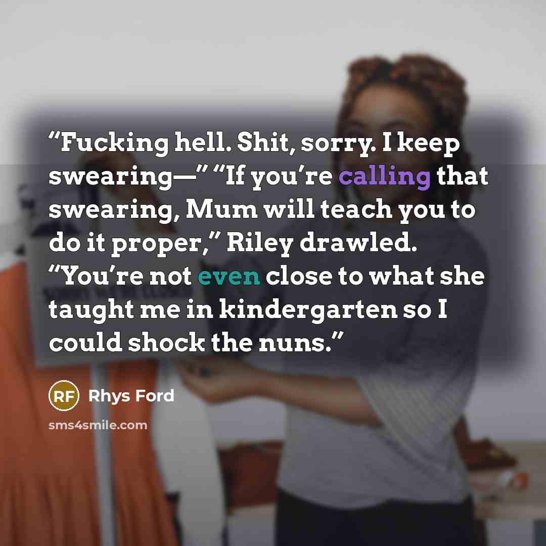 “Fucking hell. Shit, sorry. I keep swearing—” “If you’re calling that swearing, Mum will teach you to do it proper,” Riley drawled. “You’re not even close to what she taught me in kindergarten so I could shock the nuns.” quote by Rhys Ford