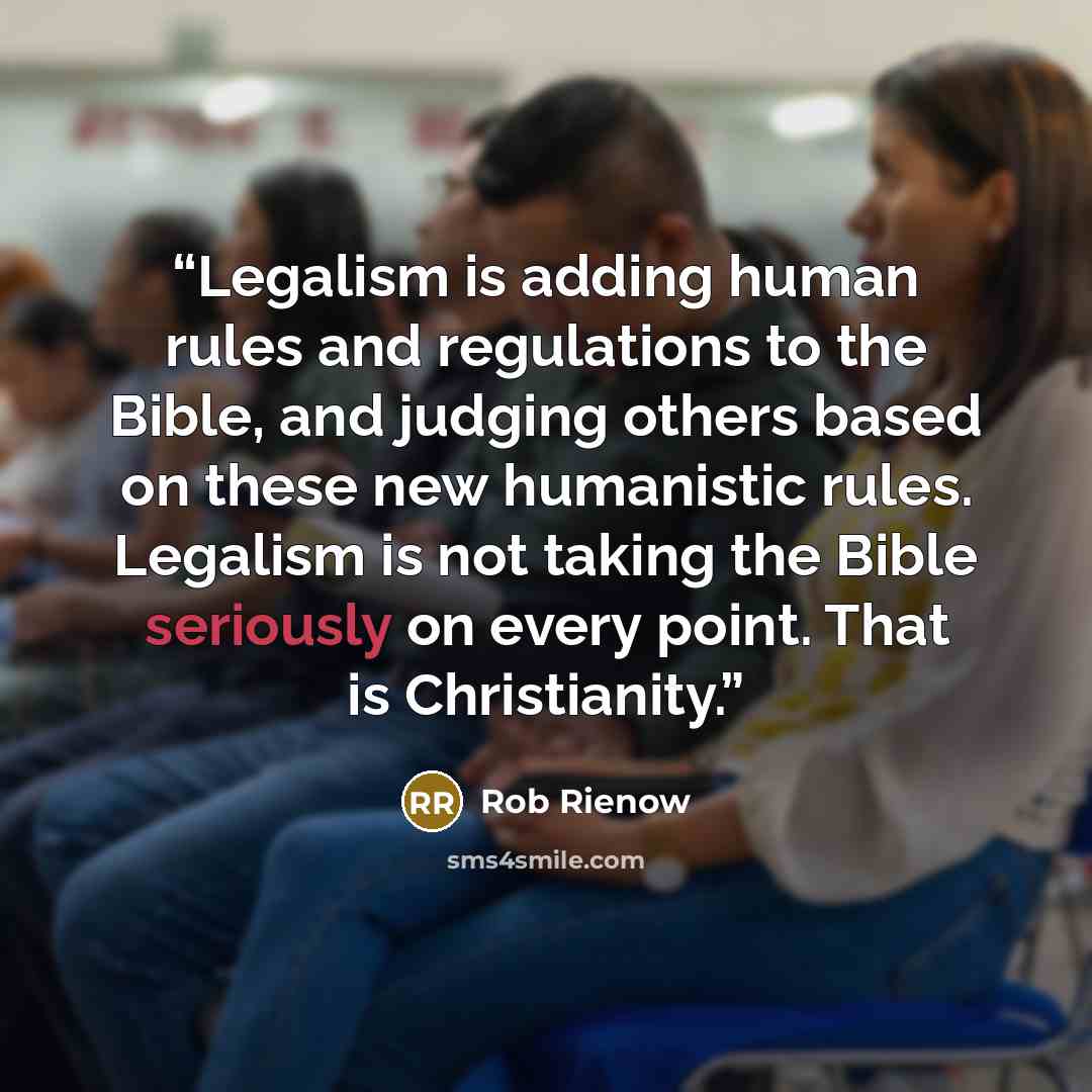“Legalism is adding human rules and regulations to the Bible, and judging others based on these new humanistic rules. Legalism is not taking the Bible seriously on every point. That is Christianity.” quote by Rob Rienow