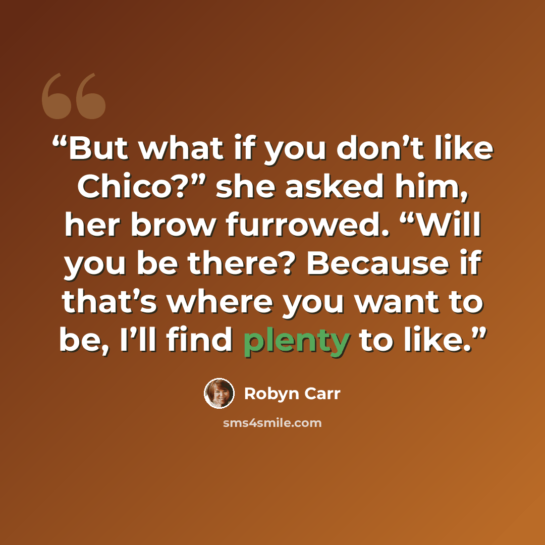 “But what if you don’t like Chico?” she asked him, her brow furrowed. “Will you be there? Because if that’s where you want to be, I’ll find plenty to like.” quote by Robyn Carr