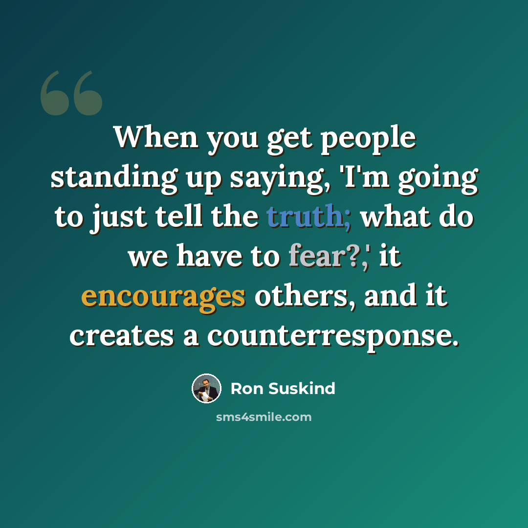 “When you get people standing up saying, 'I'm going to just tell the truth; what do we have to fear?,' it encourages others, and it creates a counterresponse.” quote by Ron Suskind