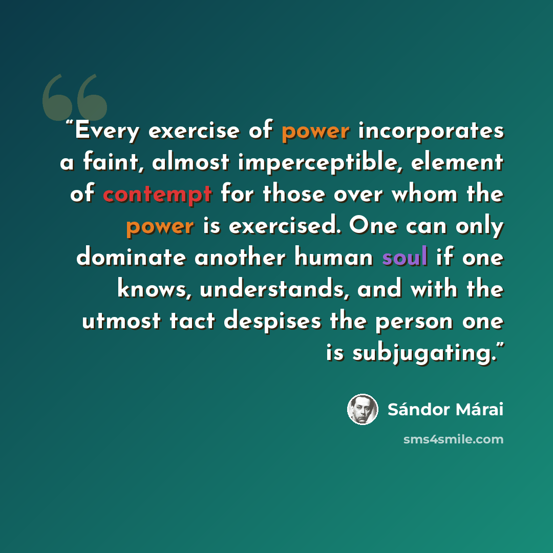 “Every exercise of power incorporates a faint, almost imperceptible, element of contempt for those over whom the power is exercised. One can only dominate another human soul if one knows, understands, and with the utmost tact despises the person one is subjugating.” quote by Sándor Márai