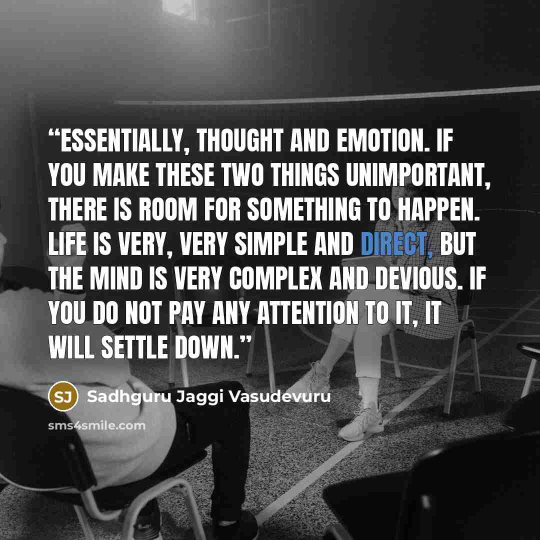 “Essentially, thought and emotion. If you make these two things unimportant, there is room for something to happen. Life is very, very simple and direct, but the mind is very complex and devious. If you do not pay any attention to it, it will settle down.” quote by Sadhguru Jaggi Vasudevuru