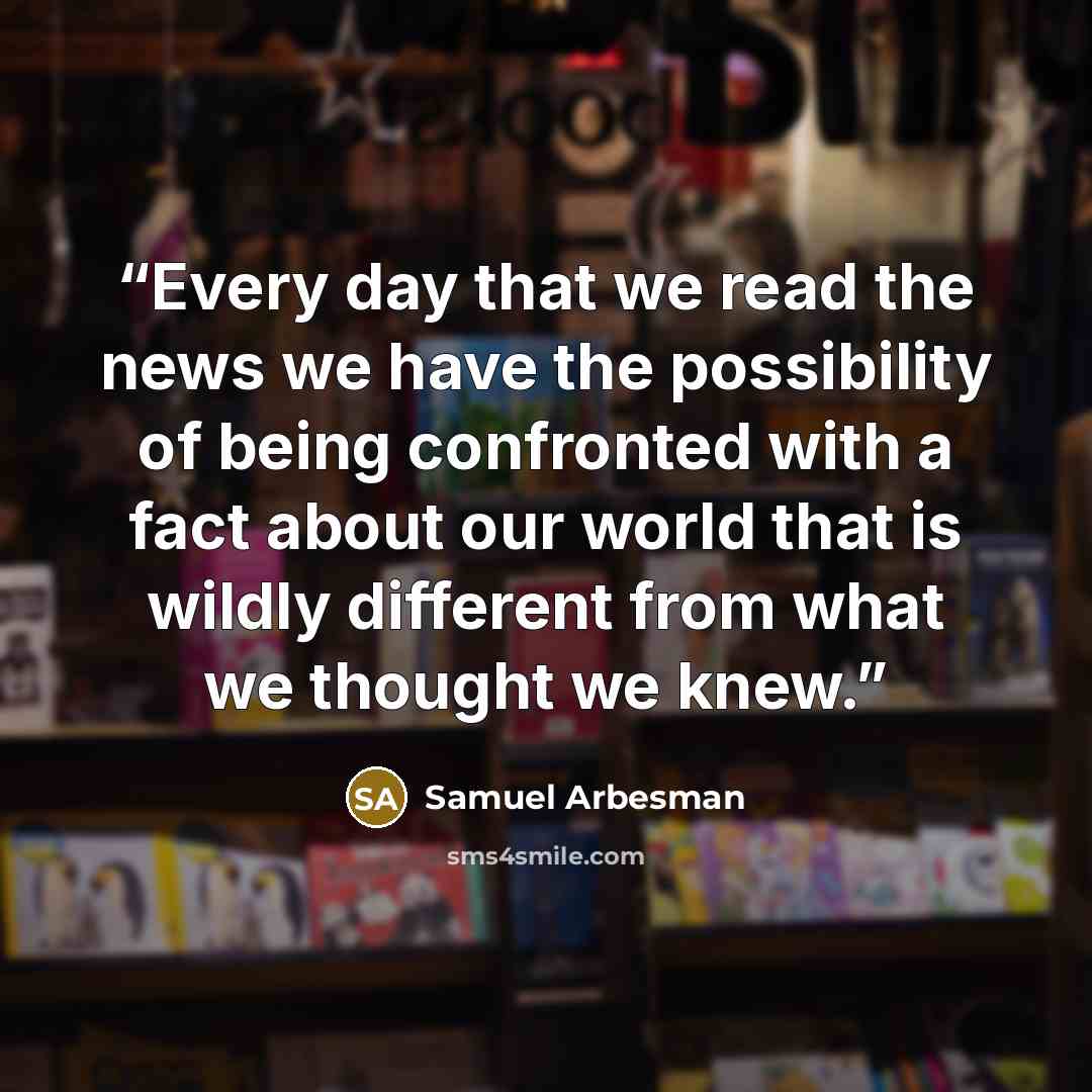 “Every day that we read the news we have the possibility of being confronted with a fact about our world that is wildly different from what we thought we knew.” quote by Samuel Arbesman