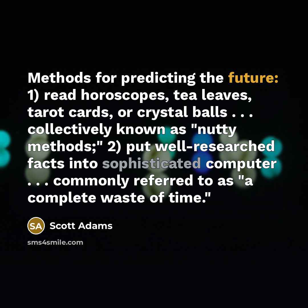 “Methods for predicting the future: 1) read horoscopes, tea leaves, tarot cards, or crystal balls . . . collectively known as "nutty methods;" 2) put well-researched facts into sophisticated computer . . . commonly referred to as "a complete waste of time."” quote by Scott Adams
