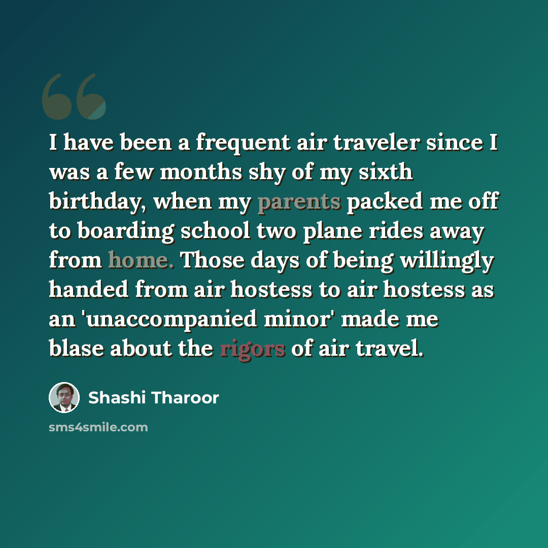 “I have been a frequent air traveler since I was a few months shy of my sixth birthday, when my parents packed me off to boarding school two plane rides away from home. Those days of being willingly handed from air hostess to air hostess as an 'unaccompanied minor' made me blase about the rigors of…” quote by Shashi Tharoor