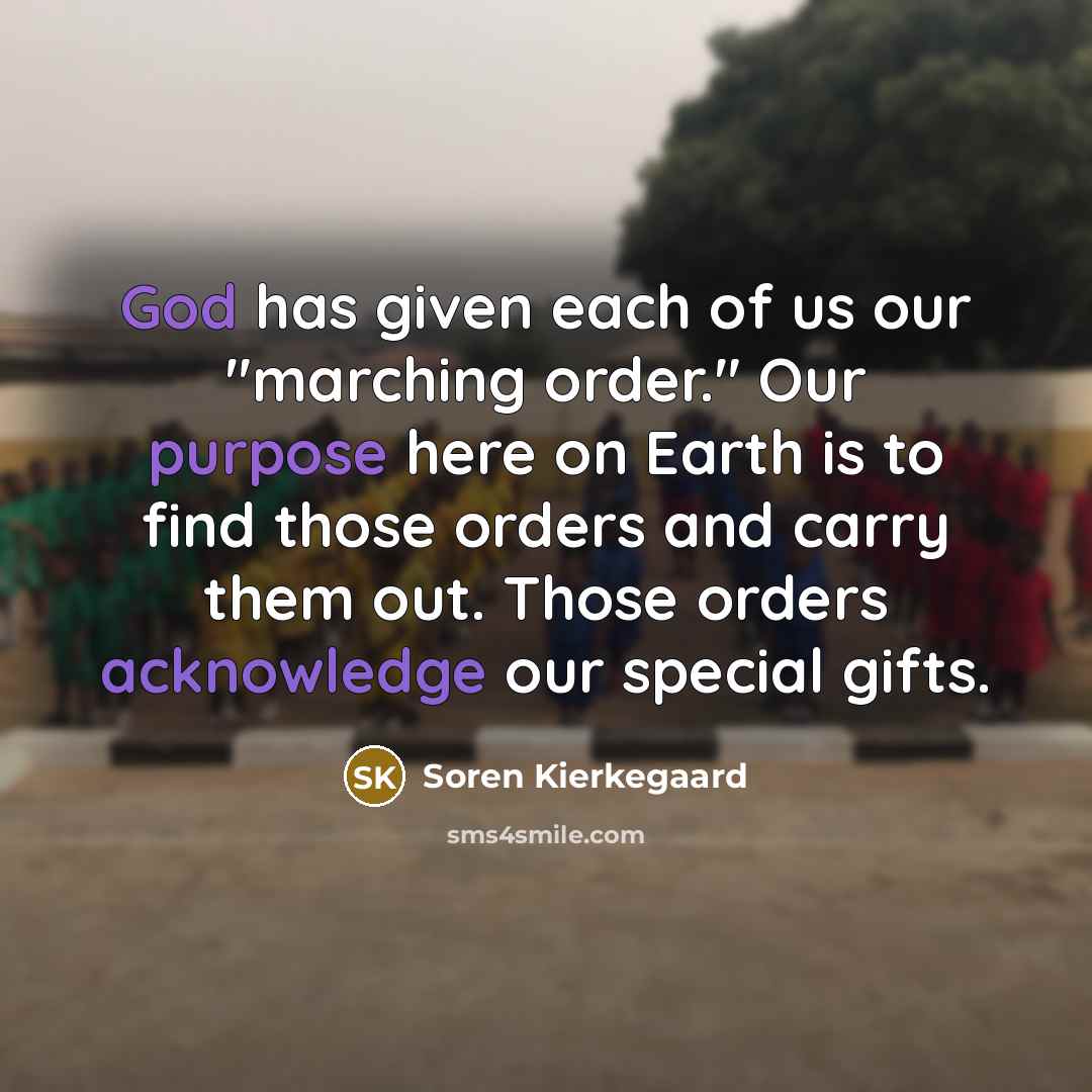 “God has given each of us our "marching order." Our purpose here on Earth is to find those orders and carry them out. Those orders acknowledge our special gifts.” quote by Soren Kierkegaard