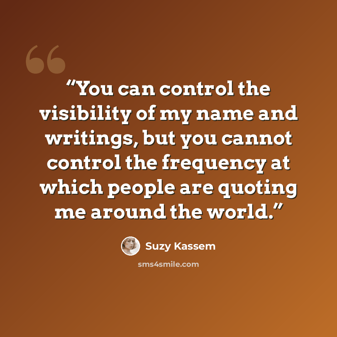“You can control the visibility of my name and writings, but you cannot control the frequency at which people are quoting me around the world.” quote by Suzy Kassem