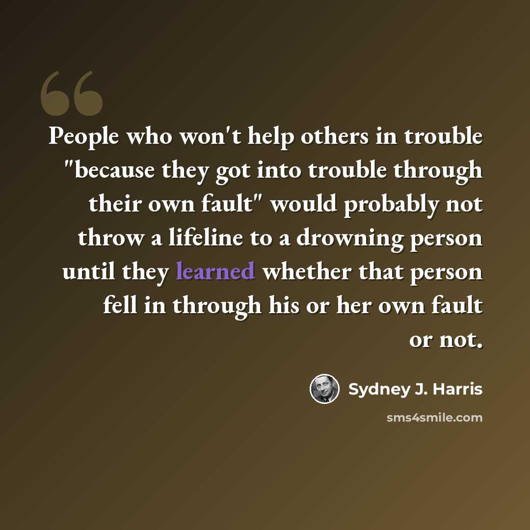 “People who won't help others in trouble "because they got into trouble through their own fault" would probably not throw a lifeline to a drowning person until they learned whether that person fell in through his or her own fault or not.” quote by Sydney J. Harris