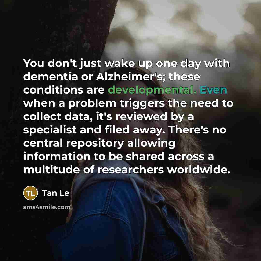 “You don't just wake up one day with dementia or Alzheimer's; these conditions are developmental. Even when a problem triggers the need to collect data, it's reviewed by a specialist and filed away. There's no central repository allowing information to be shared across a multitude of researchers…” quote by Tan Le