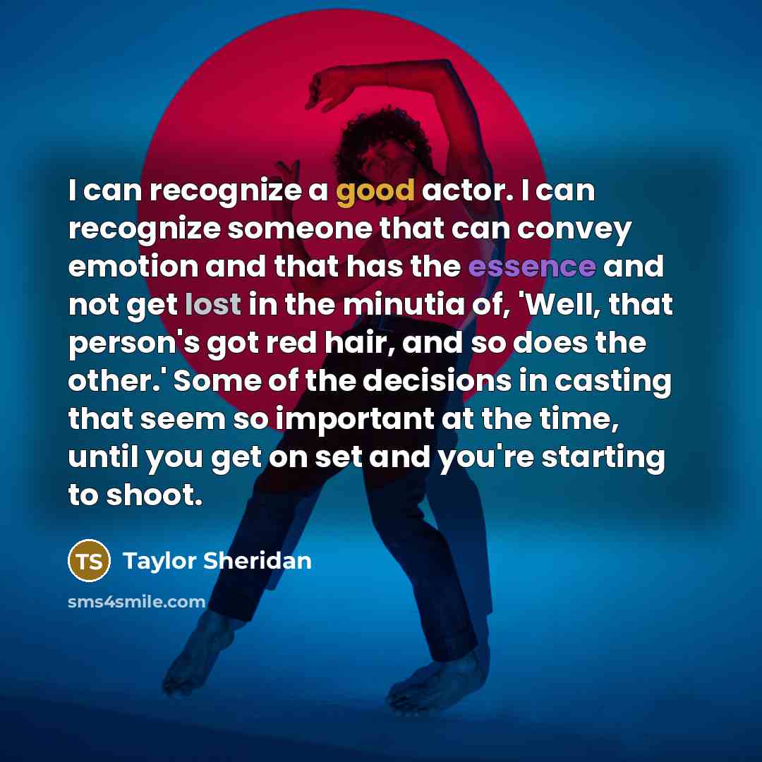 “I can recognize a good actor. I can recognize someone that can convey emotion and that has the essence and not get lost in the minutia of, 'Well, that person's got red hair, and so does the other.' Some of the decisions in casting that seem so important at the time, until you get on set and you're…” quote by Taylor Sheridan