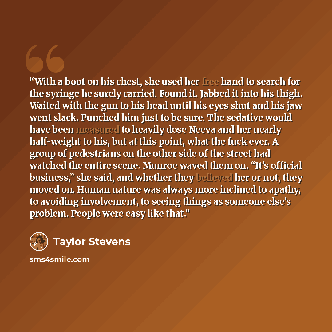 “With a boot on his chest, she used her free hand to search for the syringe he surely carried. Found it. Jabbed it into his thigh. Waited with the gun to his head until his eyes shut and his jaw went slack. Punched him just to be sure. The sedative would have been measured to heavily dose Neeva and…” quote by Taylor Stevens