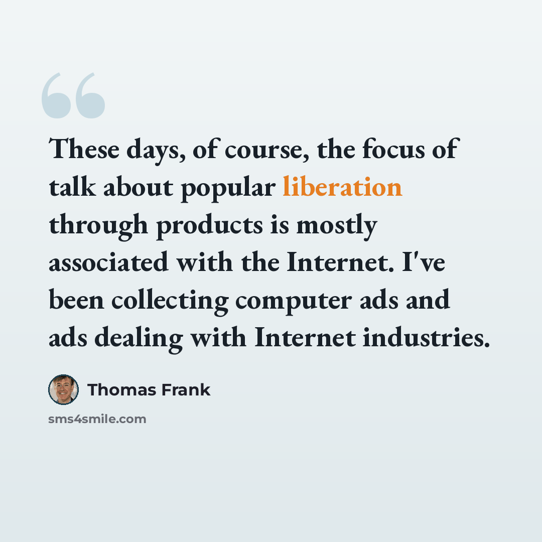 “These days, of course, the focus of talk about popular liberation through products is mostly associated with the Internet. I've been collecting computer ads and ads dealing with Internet industries.” quote by Thomas Frank