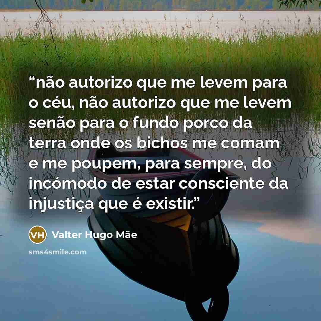 “não autorizo que me levem para o céu, não autorizo que me levem senão para o fundo porco da terra onde os bichos me comam e me poupem, para sempre, do incómodo de estar consciente da injustiça que é existir.” quote by valter hugo mãe